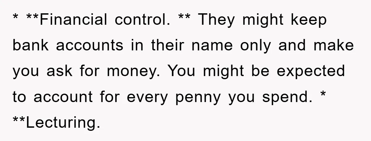 * **Financial control. ** They might keep bank accounts in their name only and make you ask for money. You might be expected to account for every penny you spend....
