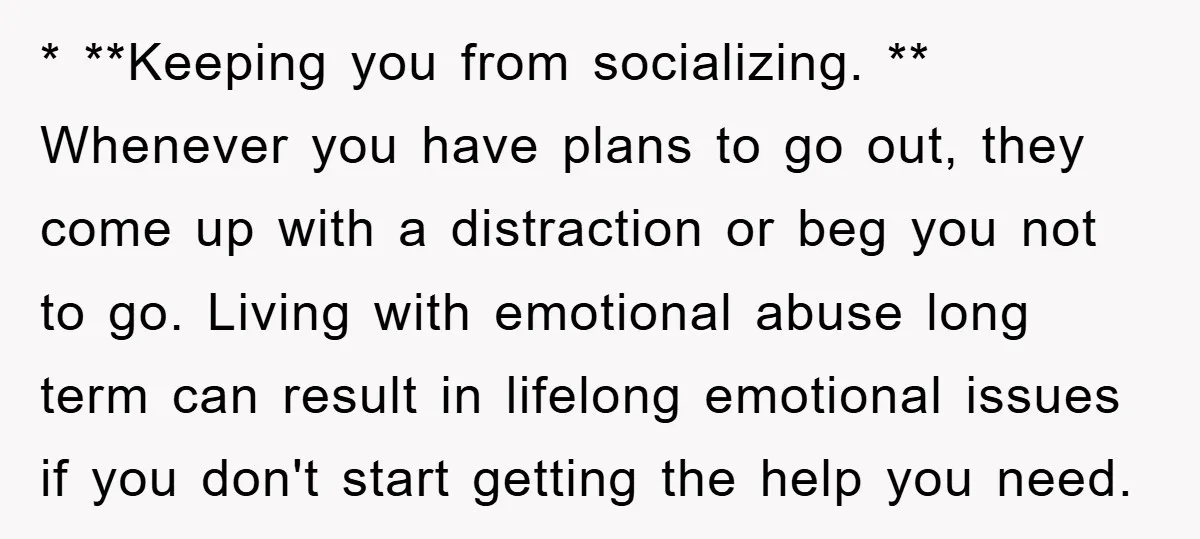 * **Keeping you from socializing. ** Whenever you have plans to go out, they come up with a distraction or beg you not to go. Living with emotional abuse long...