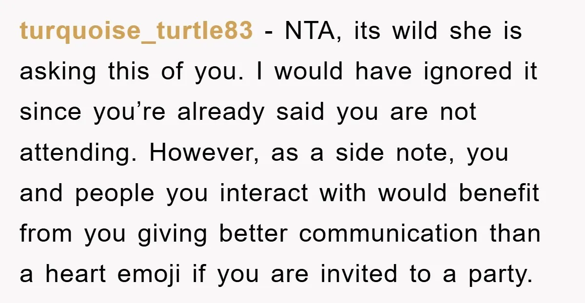 turquoise_turtle83 − NTA, its wild she is asking this of you. I would have ignored it since you’re already said you are not attending. However, as a side note, you...