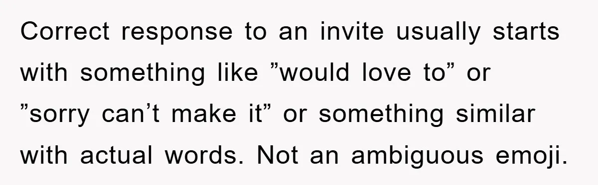 Correct response to an invite usually starts with something like ”would love to” or ”sorry can’t make it” or something similar with actual words. Not an ambiguous emoji.