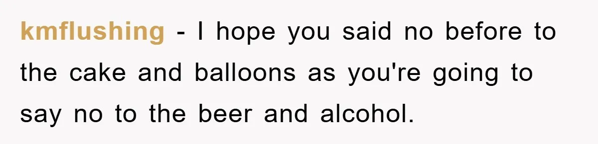 kmflushing − I hope you said no before to the cake and balloons as you're going to say no to the beer and alcohol.
