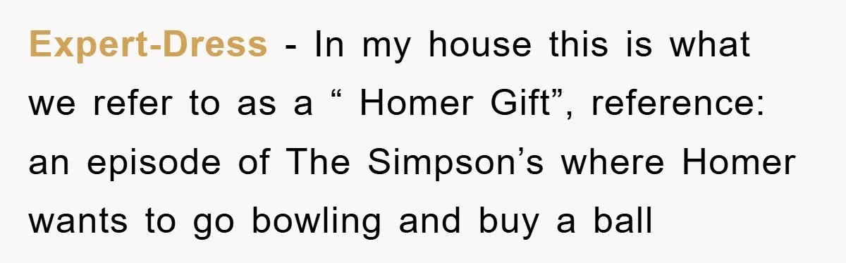 Expert-Dress − In my house this is what we refer to as a “ Homer Gift”, reference: an episode of The Simpson’s where Homer wants to go bowling and buy...