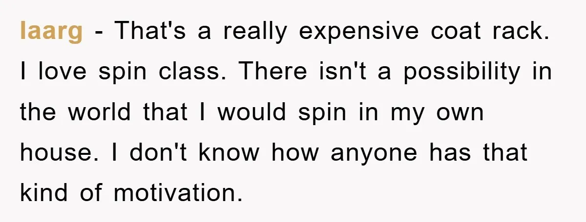 laarg − That's a really expensive coat rack. I love spin class. There isn't a possibility in the world that I would spin in my own house. I don't know...
