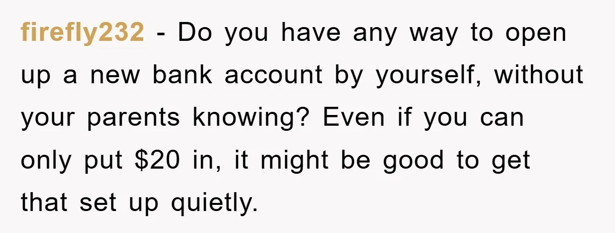 firefly232 − Do you have any way to open up a new bank account by yourself, without your parents knowing? Even if you can only put $20 in, it might...