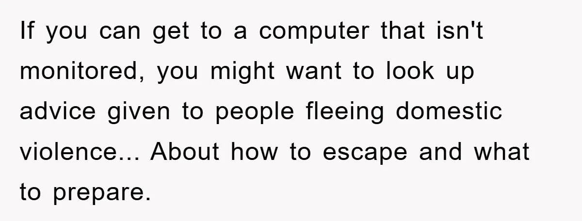 If you can get to a computer that isn't monitored, you might want to look up advice given to people fleeing domestic violence... About how to escape and what to...