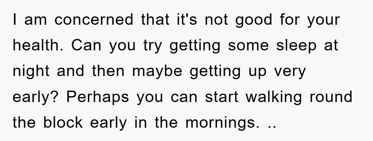 I am concerned that it's not good for your health. Can you try getting some sleep at night and then maybe getting up very early? Perhaps you can start walking...