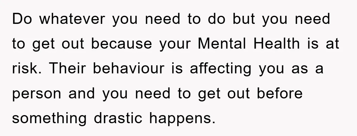 Do whatever you need to do but you need to get out because your Mental Health is at risk. Their behaviour is affecting you as a person and you need...