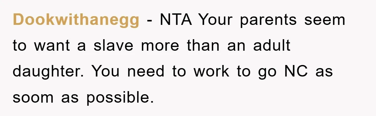 Dookwithanegg − NTA Your parents seem to want a slave more than an adult daughter. You need to work to go NC as soom as possible.