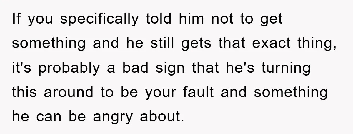 If you specifically told him not to get something and he still gets that exact thing, it's probably a bad sign that he's turning this around to be your fault...