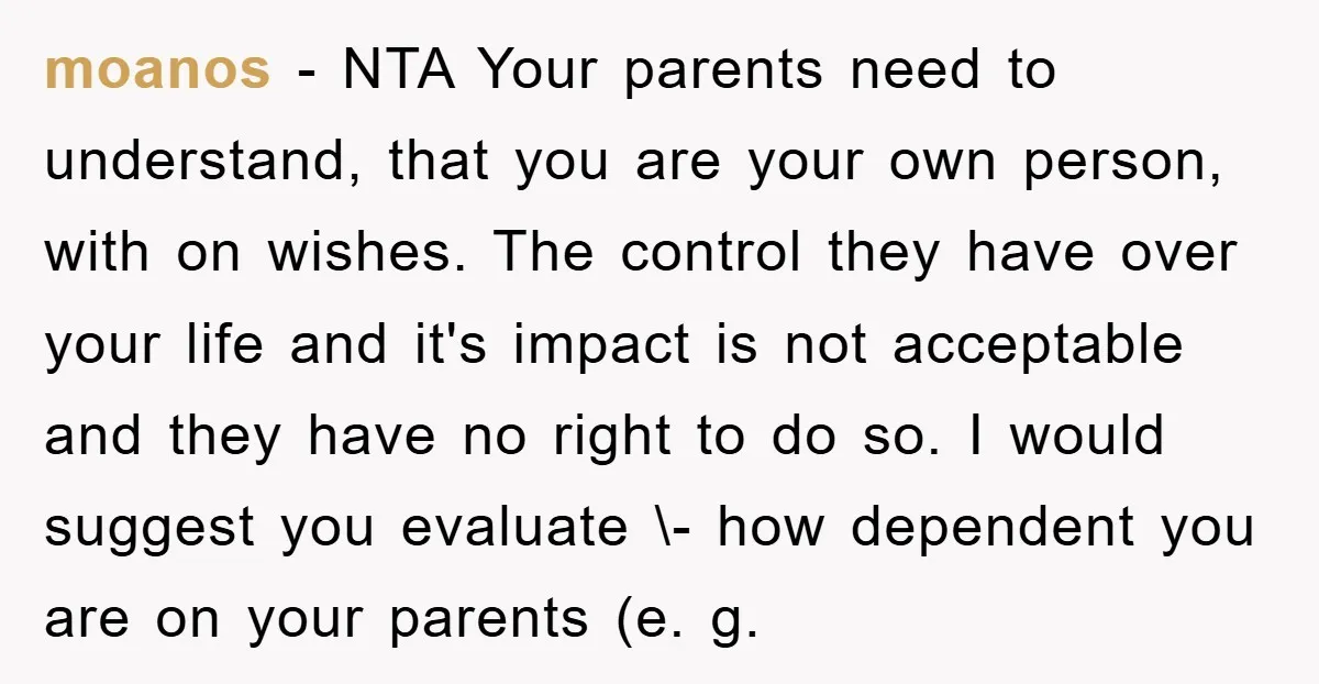 moanos − NTA Your parents need to understand, that you are your own person, with on wishes. The control they have over your life and it's impact is not acceptable...