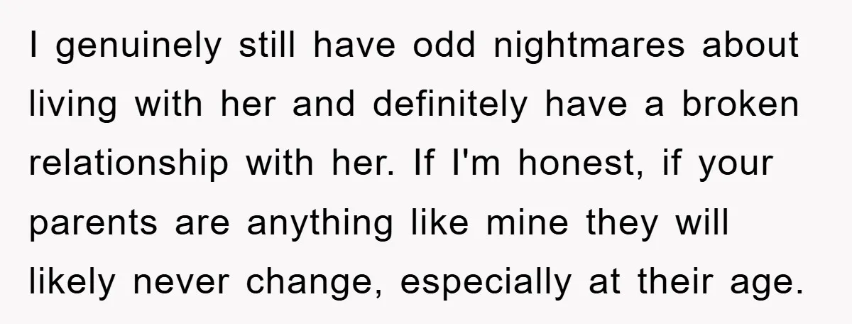 I genuinely still have odd nightmares about living with her and definitely have a broken relationship with her. If I'm honest, if your parents are anything like mine they will...