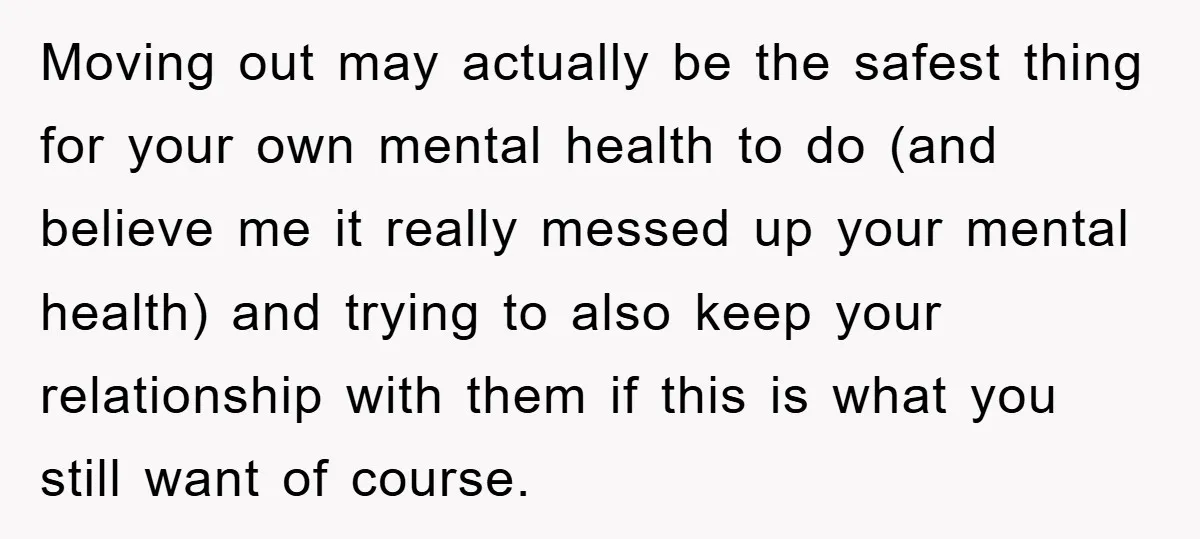 Moving out may actually be the safest thing for your own mental health to do (and believe me it really messed up your mental health) and trying to also keep...