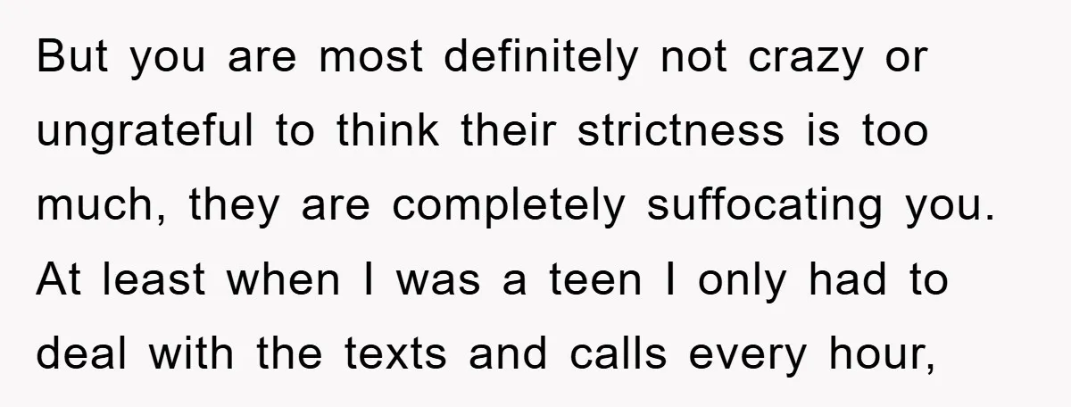 But you are most definitely not crazy or ungrateful to think their strictness is too much, they are completely suffocating you. At least when I was a teen I only...