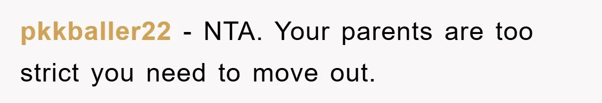 pkkballer22 − NTA. Your parents are too strict you need to move out.