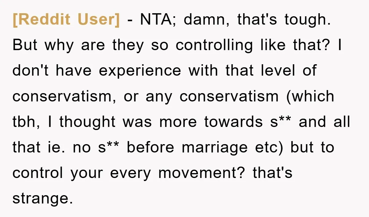 [Reddit User] − NTA; damn, that's tough. But why are they so controlling like that? I don't have experience with that level of conservatism, or any conservatism (which tbh, I...