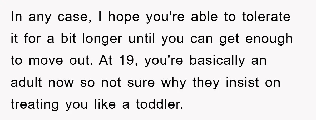 In any case, I hope you're able to tolerate it for a bit longer until you can get enough to move out. At 19, you're basically an adult now so...