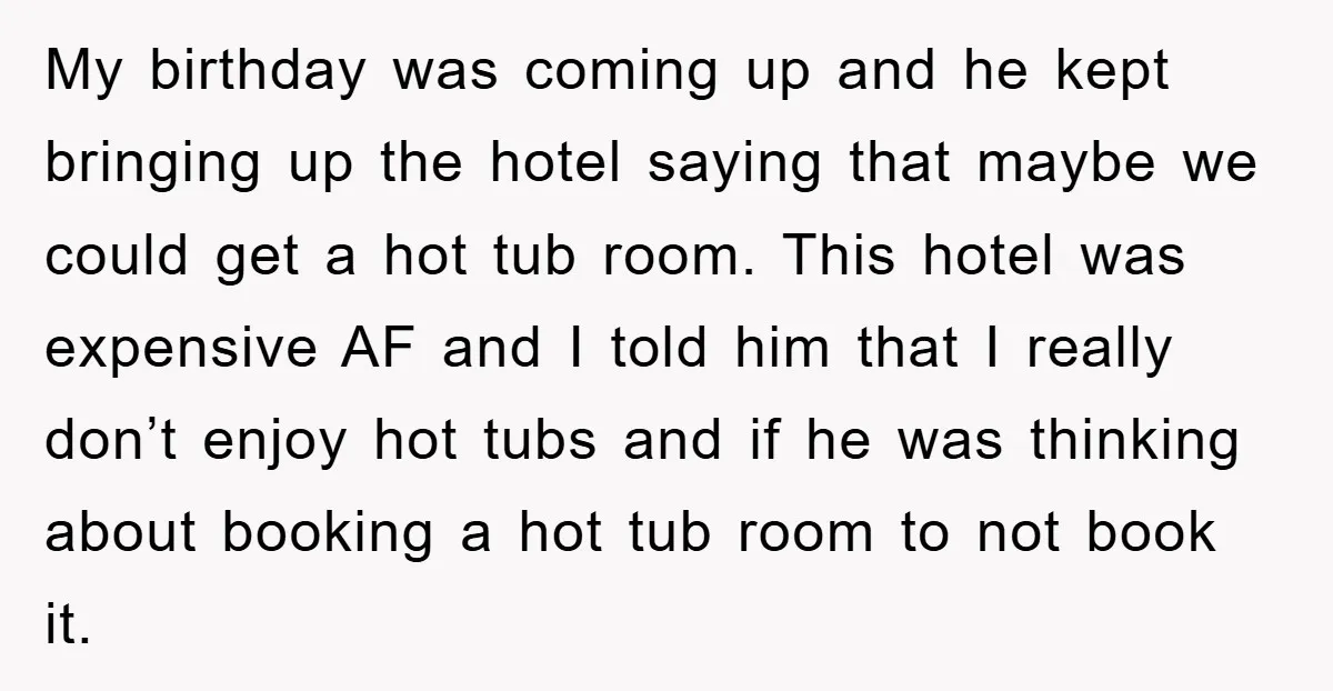 My birthday was coming up and he kept bringing up the hotel saying that maybe we could get a hot tub room. This hotel was expensive AF and I told...