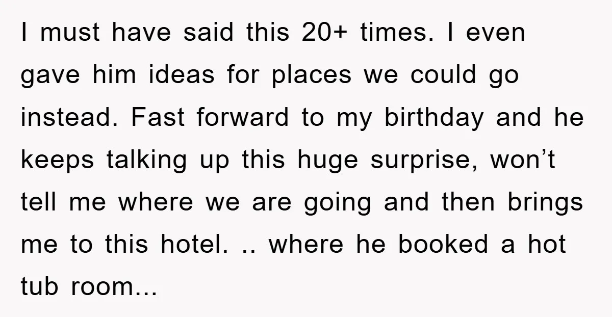 I must have said this 20+ times. I even gave him ideas for places we could go instead. Fast forward to my birthday and he keeps talking up this huge...