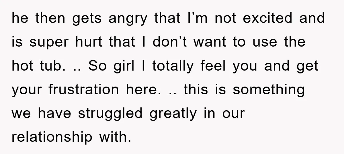 he then gets angry that I’m not excited and is super hurt that I don’t want to use the hot tub. .. So girl I totally feel you and get...