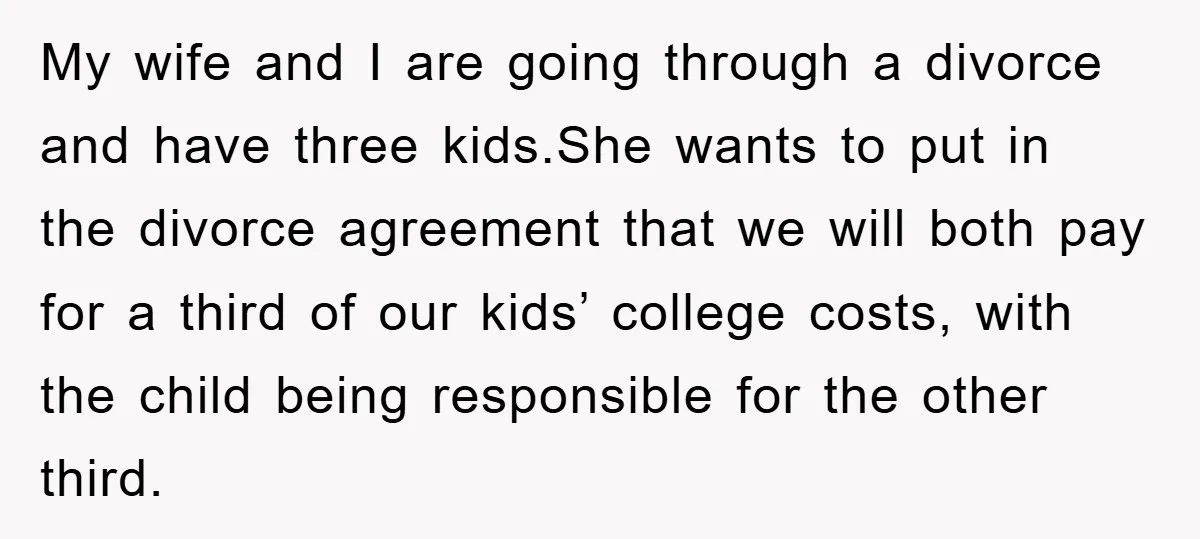 My wife and I are going through a divorce and have three kids.She wants to put in the divorce agreement that we will both pay for a third of our...