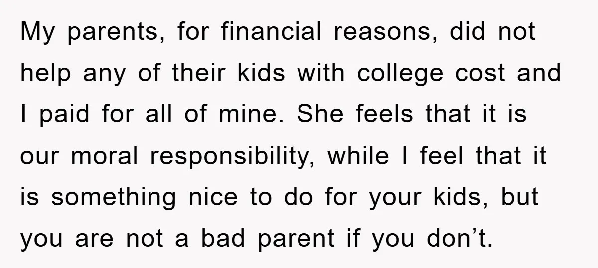 My parents, for financial reasons, did not help any of their kids with college cost and I paid for all of mine. She feels that it is our moral responsibility,...