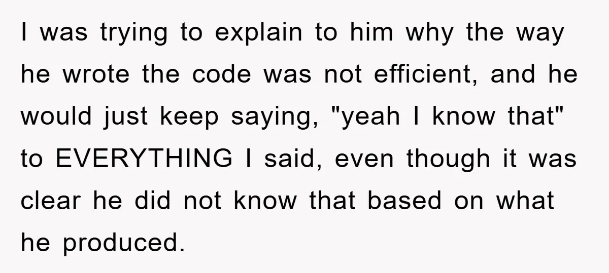 I was trying to explain to him why the way he wrote the code was not efficient, and he would just keep saying, "yeah I know that" to EVERYTHING I...