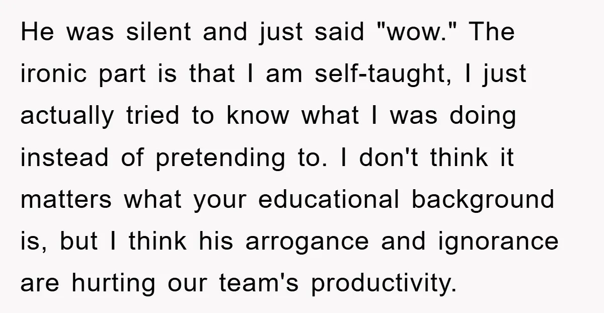 He was silent and just said "wow." The ironic part is that I am self-taught, I just actually tried to know what I was doing instead of pretending to. I...
