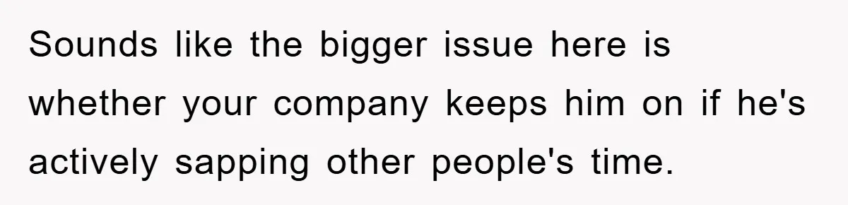Sounds like the bigger issue here is whether your company keeps him on if he's actively sapping other people's time.