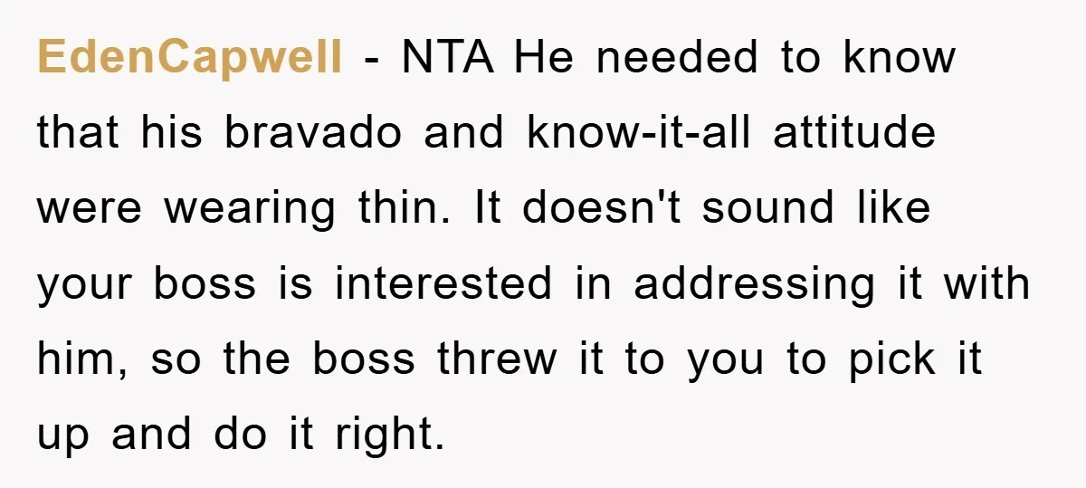 EdenCapwell - NTA He needed to know that his bravado and know-it-all attitude were wearing thin. It doesn't sound like your boss is interested in addressing it with him, so...