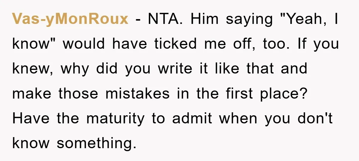 Vas-yMonRoux - NTA. Him saying "Yeah, I know" would have ticked me off, too. If you knew, why did you write it like that and make those mistakes in the...