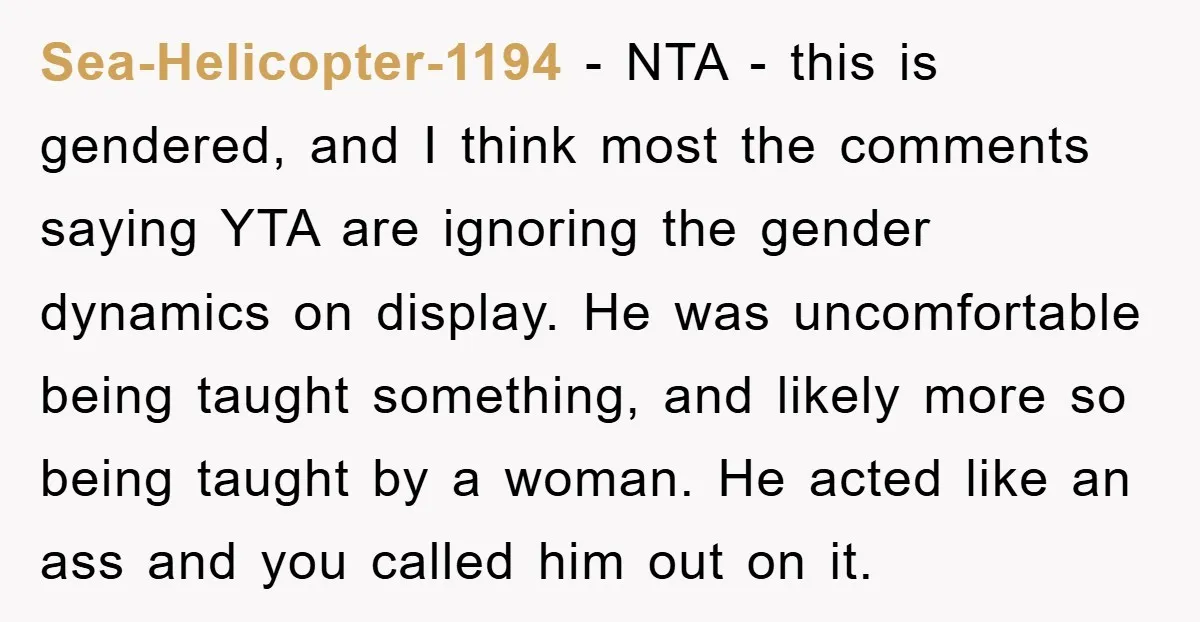 Sea-Helicopter-1194 - NTA - this is gendered, and I think most the comments saying YTA are ignoring the gender dynamics on display. He was uncomfortable being taught something, and likely...
