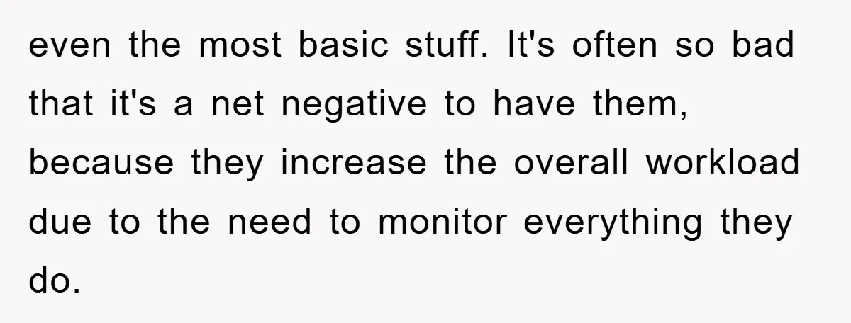 even the most basic stuff. It's often so bad that it's a net negative to have them, because they increase the overall workload due to the need to monitor everything...