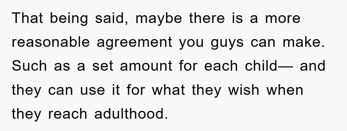 That being said, maybe there is a more reasonable agreement you guys can make. Such as a set amount for each child— and they can use it for what they...