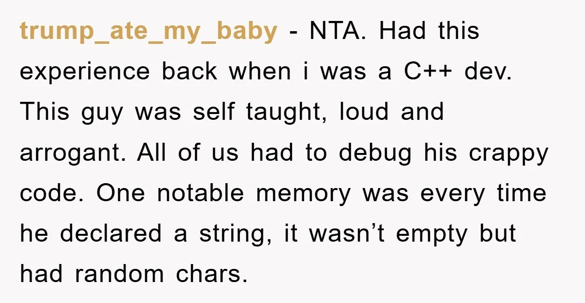 trump_ate_my_baby - NTA. Had this experience back when i was a C++ dev. This guy was self taught, loud and arrogant. All of us had to debug his crappy code....