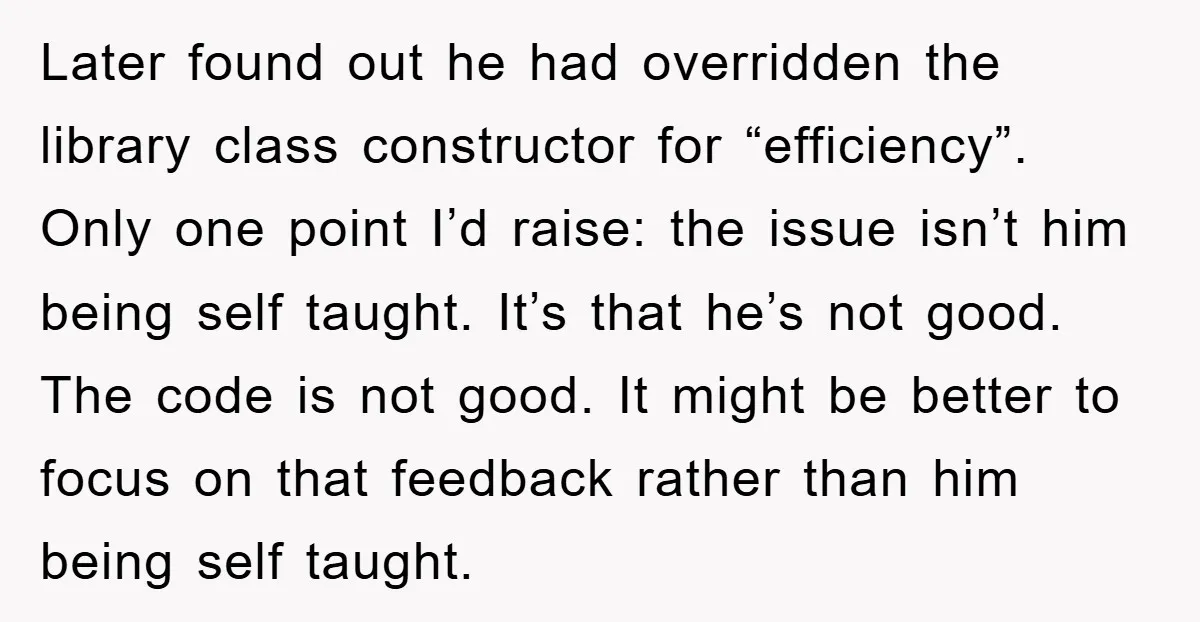 Later found out he had overridden the library class constructor for “efficiency”. Only one point I’d raise: the issue isn’t him being self taught. It’s that he’s not good. The...