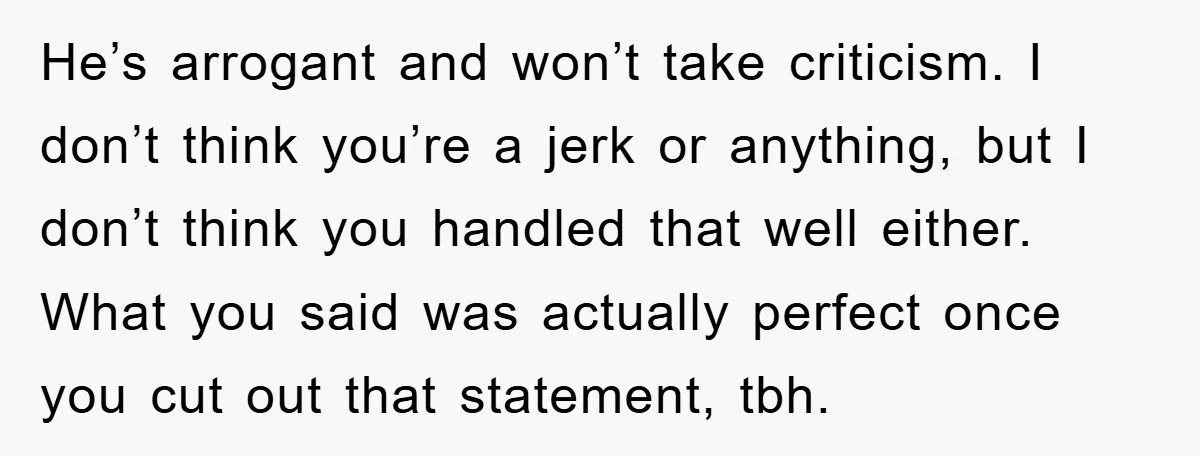 He’s arrogant and won’t take criticism. I don’t think you’re a jerk or anything, but I don’t think you handled that well either. What you said was actually perfect once...