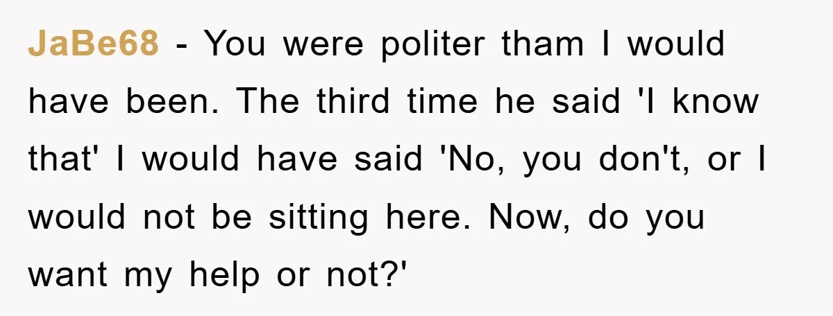 JaBe68 - You were politer tham I would have been. The third time he said 'I know that' I would have said 'No, you don't, or I would not be...
