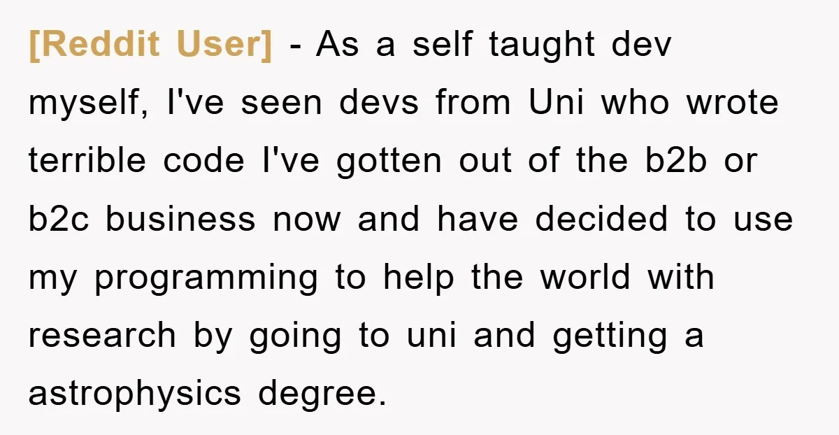 [Reddit User] - As a self taught dev myself, I've seen devs from Uni who wrote terrible code I've gotten out of the b2b or b2c business now and have...
