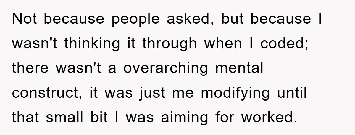 Not because people asked, but because I wasn't thinking it through when I coded; there wasn't a overarching mental construct, it was just me modifying until that small bit I...