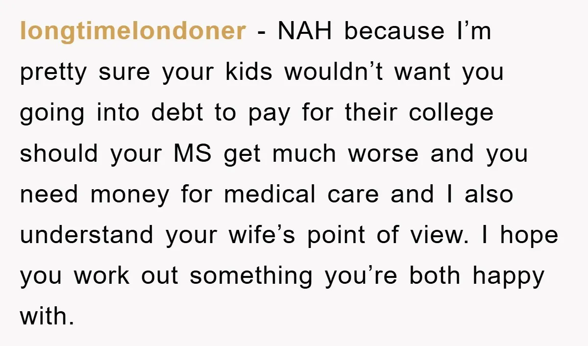 longtimelondoner − NAH because I’m pretty sure your kids wouldn’t want you going into debt to pay for their college should your MS get much worse and you need money...