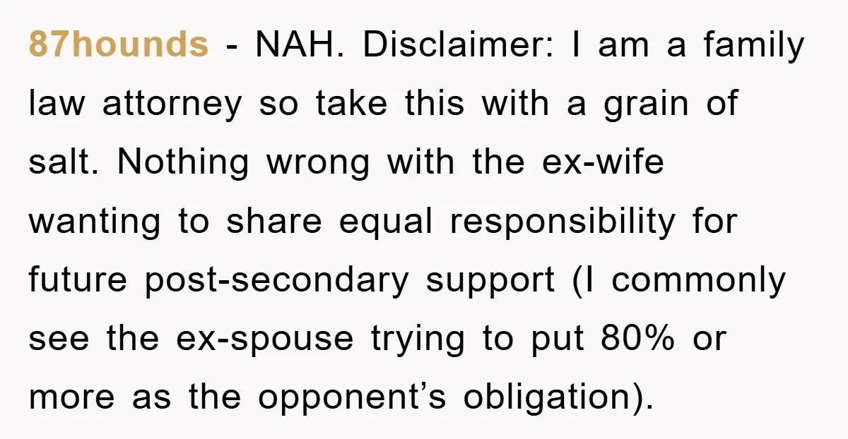 87hounds − NAH. Disclaimer: I am a family law attorney so take this with a grain of salt. Nothing wrong with the ex-wife wanting to share equal responsibility for future...