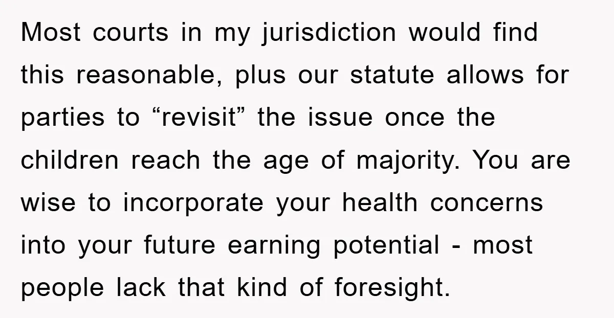 Most courts in my jurisdiction would find this reasonable, plus our statute allows for parties to “revisit” the issue once the children reach the age of majority. You are wise...