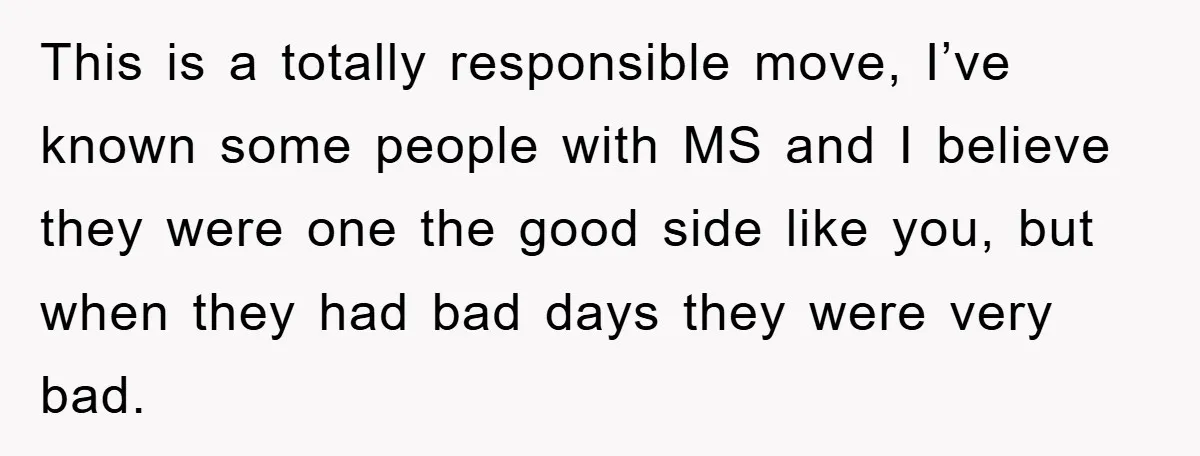 This is a totally responsible move, I’ve known some people with MS and I believe they were one the good side like you, but when they had bad days they...