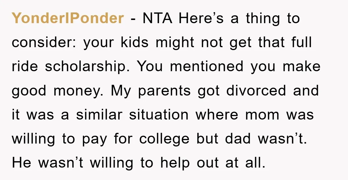 YonderIPonder − NTA Here’s a thing to consider: your kids might not get that full ride scholarship. You mentioned you make good money. My parents got divorced and it was...