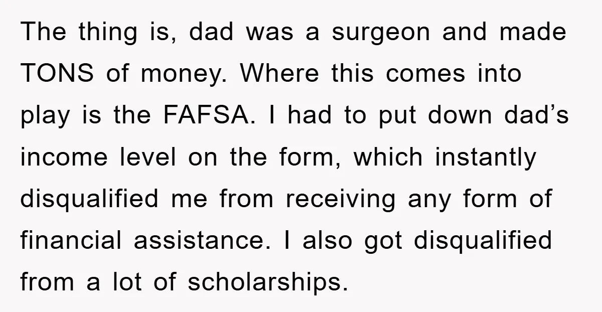 The thing is, dad was a surgeon and made TONS of money. Where this comes into play is the FAFSA. I had to put down dad’s income level on the...