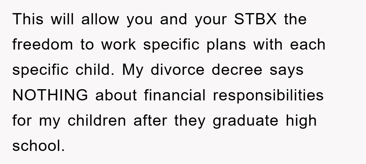 This will allow you and your STBX the freedom to work specific plans with each specific child. My divorce decree says NOTHING about financial responsibilities for my children after they...