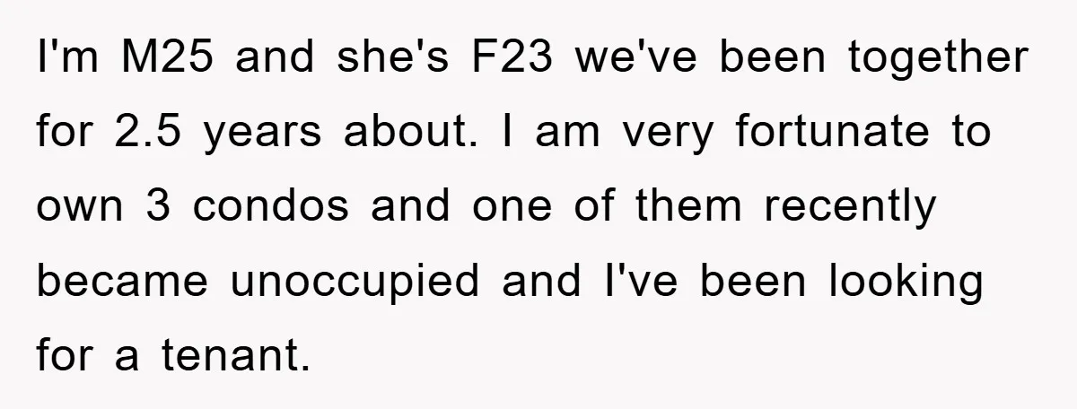 I'm M25 and she's F23 we've been together for 2.5 years about. I am very fortunate to own 3 condos and one of them recently became unoccupied and I've been...