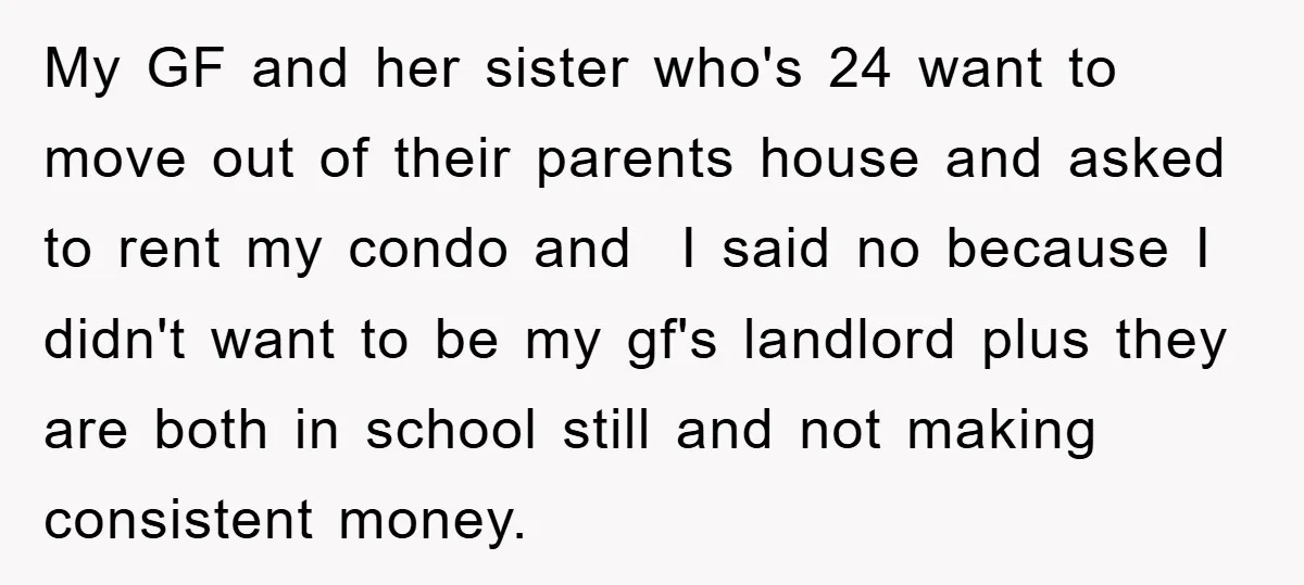 My GF and her sister who's 24 want to move out of their parents house and asked to rent my condo and I said no because I didn't want to...