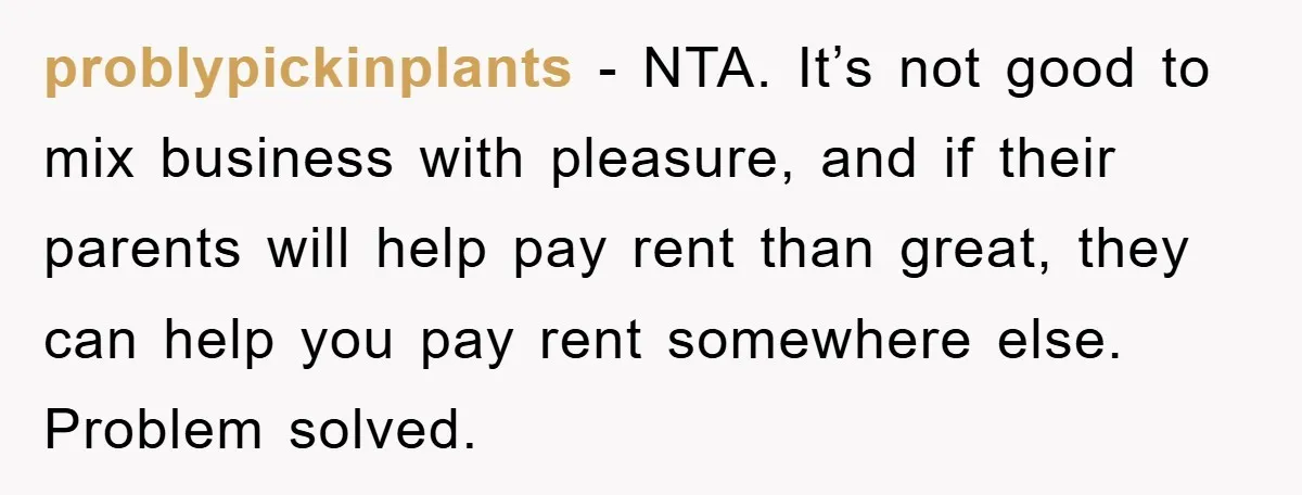 problypickinplants − NTA. It’s not good to mix business with pleasure, and if their parents will help pay rent than great, they can help you pay rent somewhere else. Problem...