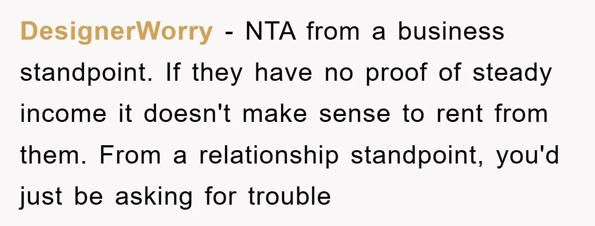 DesignerWorry − NTA from a business standpoint. If they have no proof of steady income it doesn't make sense to rent from them. From a relationship standpoint, you'd just be...